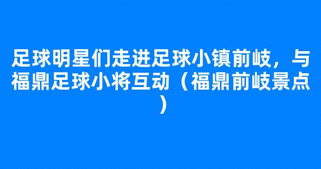 足球明星们走进足球小镇前岐，与福鼎足球小将互动（福鼎前岐景点）