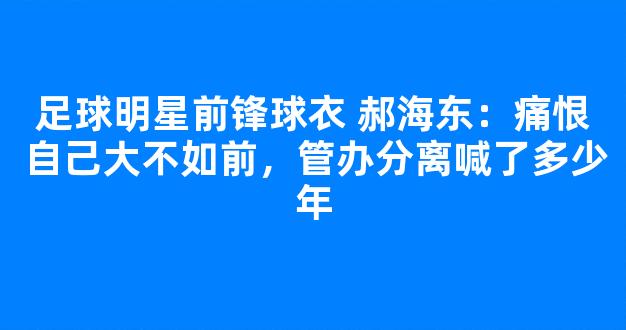 足球明星前锋球衣 郝海东：痛恨自己大不如前，管办分离喊了多少年