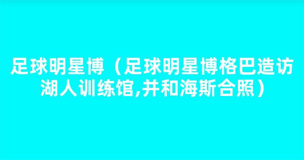 足球明星博（足球明星博格巴造访湖人训练馆,并和海斯合照）