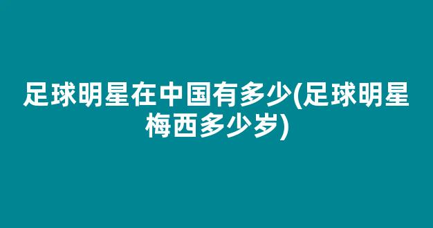 足球明星在中国有多少(足球明星梅西多少岁)