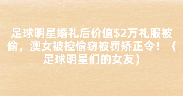 足球明星婚礼后价值$2万礼服被偷，澳女被控偷窃被罚矫正令！（足球明星们的女友）