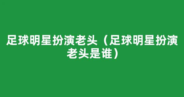 足球明星扮演老头（足球明星扮演老头是谁）