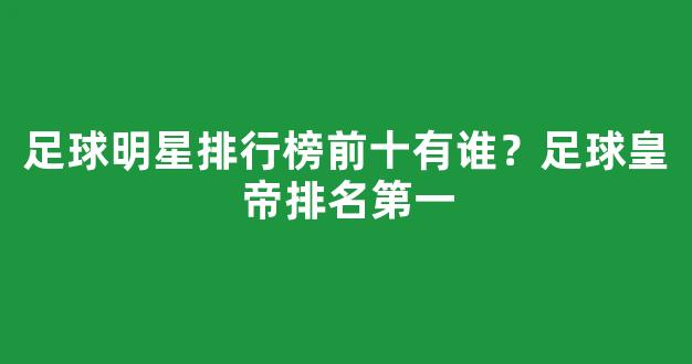 足球明星排行榜前十有谁？足球皇帝排名第一