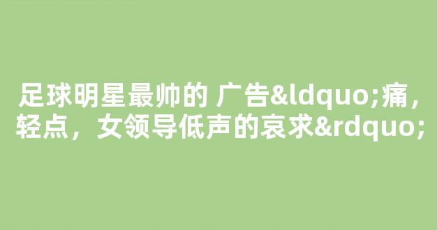 足球明星最帅的 广告“痛，轻点，女领导低声的哀求”