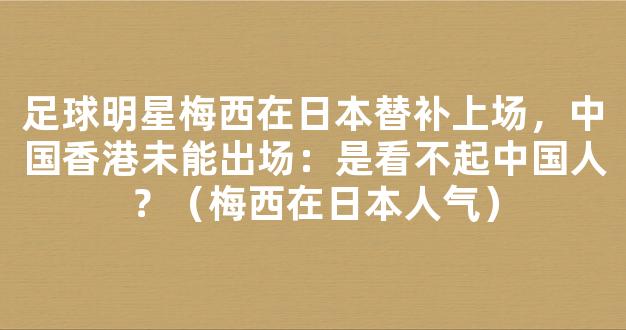 足球明星梅西在日本替补上场，中国香港未能出场：是看不起中国人？（梅西在日本人气）