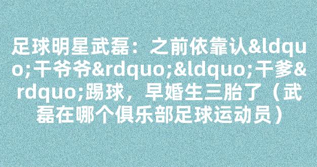 足球明星武磊：之前依靠认“干爷爷”“干爹”踢球，早婚生三胎了（武磊在哪个俱乐部足球运动员）