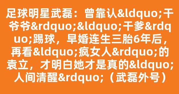 足球明星武磊：曾靠认“干爷爷”“干爹”踢球，早婚连生三胎6年后，再看“疯女人”的袁立，才明白她才是真的“人间清醒”（武磊外号）