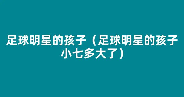 足球明星的孩子（足球明星的孩子小七多大了）