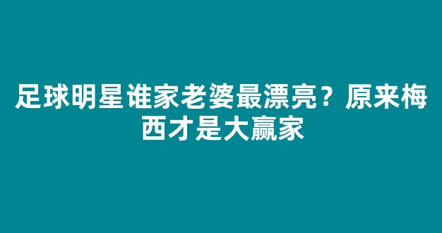 足球明星谁家老婆最漂亮？原来梅西才是大赢家