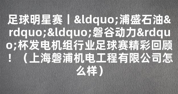 足球明星赛丨“浦盛石油”“磐谷动力”杯发电机组行业足球赛精彩回顾！（上海磐浦机电工程有限公司怎么样）