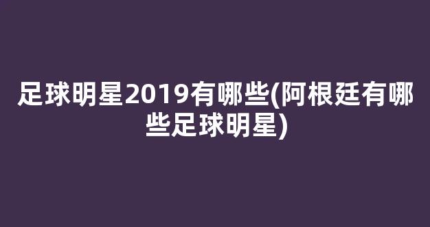 足球明星2019有哪些(阿根廷有哪些足球明星)