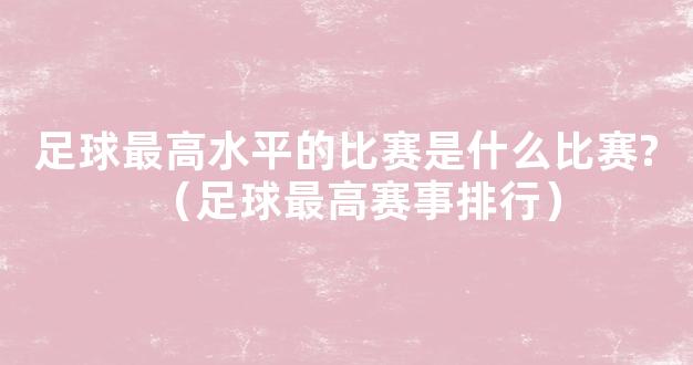 足球最高水平的比赛是什么比赛?（足球最高赛事排行）