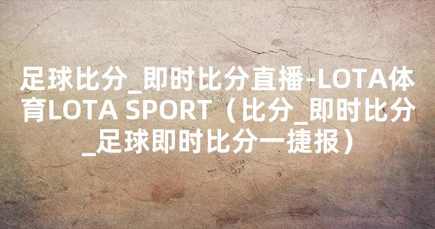 足球比分_即时比分直播-LOTA体育LOTA SPORT（比分_即时比分_足球即时比分一捷报）