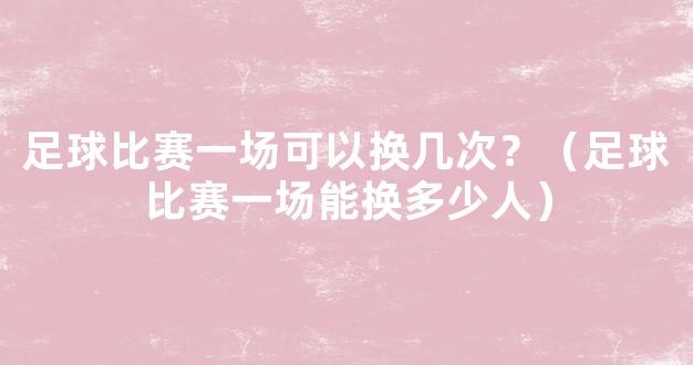 足球比赛一场可以换几次？（足球比赛一场能换多少人）