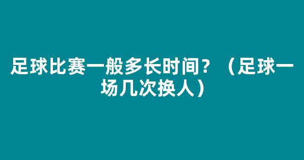 足球比赛一般多长时间？（足球一场几次换人）