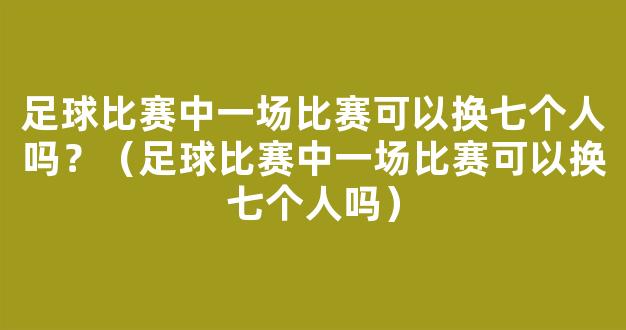 足球比赛中一场比赛可以换七个人吗？（足球比赛中一场比赛可以换七个人吗）