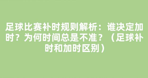 足球比赛补时规则解析：谁决定加时？为何时间总是不准？（足球补时和加时区别）