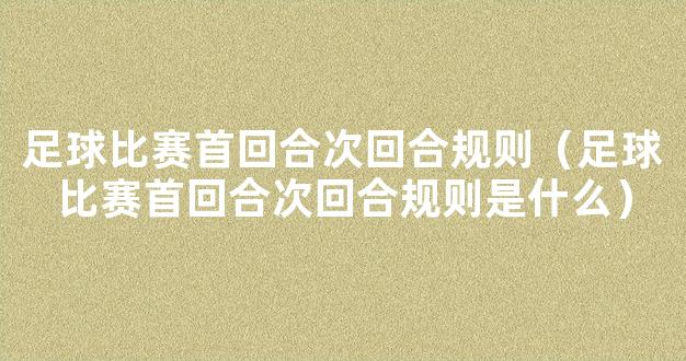 足球比赛首回合次回合规则（足球比赛首回合次回合规则是什么）