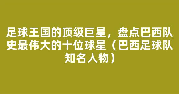 足球王国的顶级巨星，盘点巴西队史最伟大的十位球星（巴西足球队知名人物）