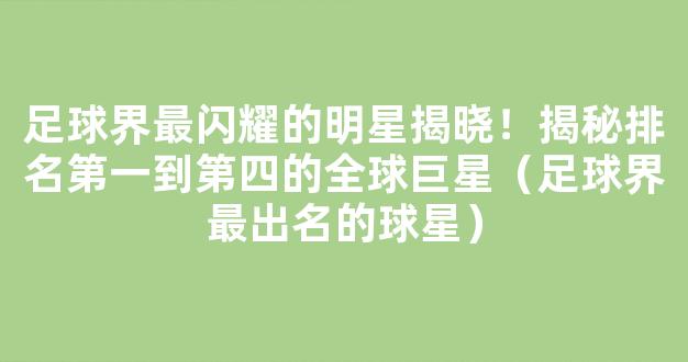 足球界最闪耀的明星揭晓！揭秘排名第一到第四的全球巨星（足球界最出名的球星）