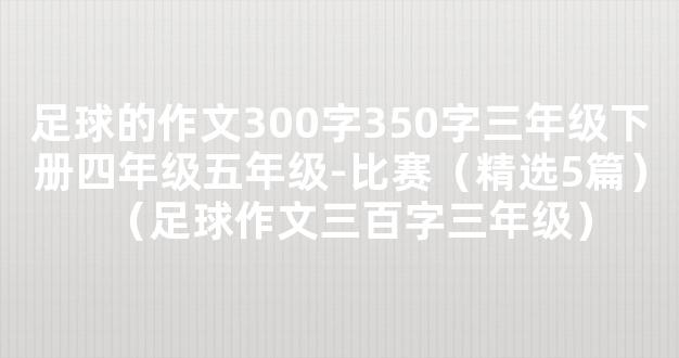 足球的作文300字350字三年级下册四年级五年级-比赛（精选5篇）（足球作文三百字三年级）