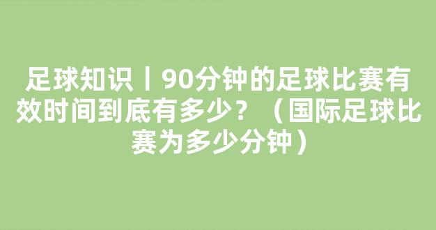 足球知识丨90分钟的足球比赛有效时间到底有多少？（国际足球比赛为多少分钟）