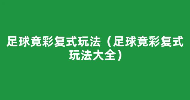 足球竞彩复式玩法（足球竞彩复式玩法大全）