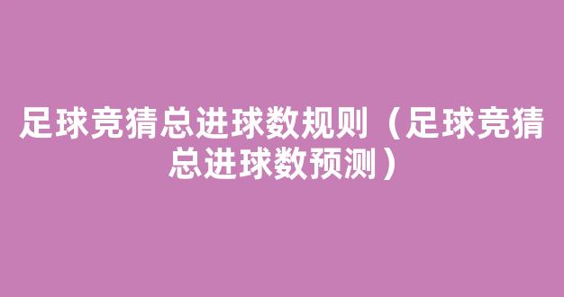 足球竞猜总进球数规则（足球竞猜总进球数预测）