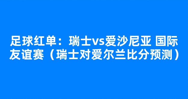 足球红单：瑞士vs爱沙尼亚 国际友谊赛（瑞士对爱尔兰比分预测）