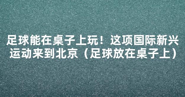 足球能在桌子上玩！这项国际新兴运动来到北京（足球放在桌子上）