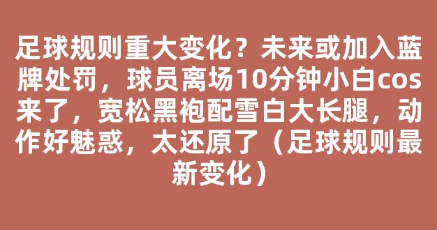 足球规则重大变化？未来或加入蓝牌处罚，球员离场10分钟小白cos来了，宽松黑袍配雪白大长腿，动作好魅惑，太还原了（足球规则最新变化）