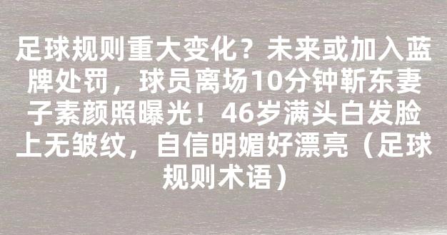 足球规则重大变化？未来或加入蓝牌处罚，球员离场10分钟靳东妻子素颜照曝光！46岁满头白发脸上无皱纹，自信明媚好漂亮（足球规则术语）