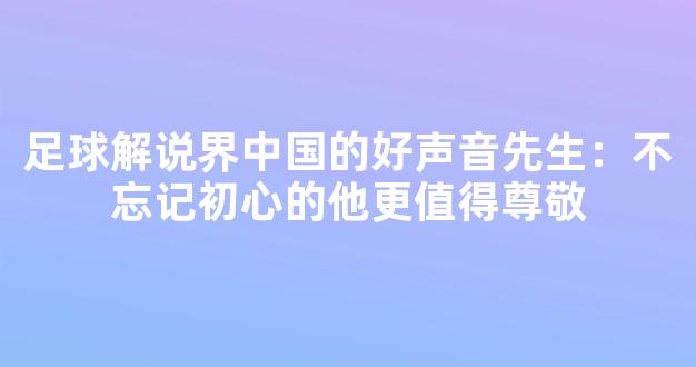 足球解说界中国的好声音先生：不忘记初心的他更值得尊敬