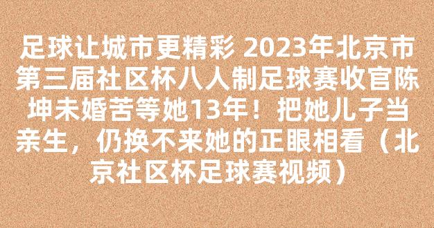 足球让城市更精彩 2023年北京市第三届社区杯八人制足球赛收官陈坤未婚苦等她13年！把她儿子当亲生，仍换不来她的正眼相看（北京社区杯足球赛视频）