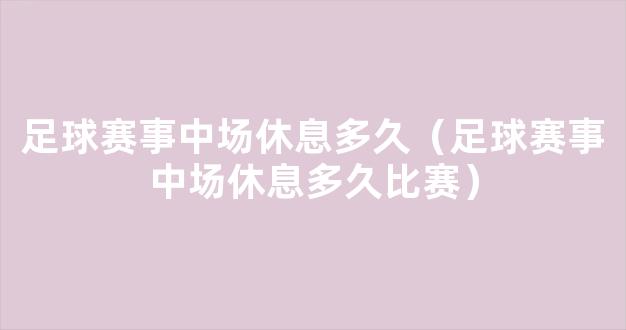 足球赛事中场休息多久（足球赛事中场休息多久比赛）