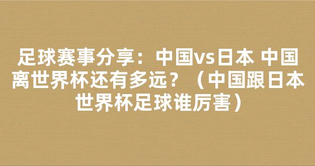 足球赛事分享：中国vs日本 中国离世界杯还有多远？（中国跟日本世界杯足球谁厉害）