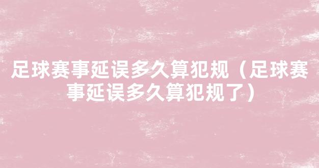 足球赛事延误多久算犯规（足球赛事延误多久算犯规了）