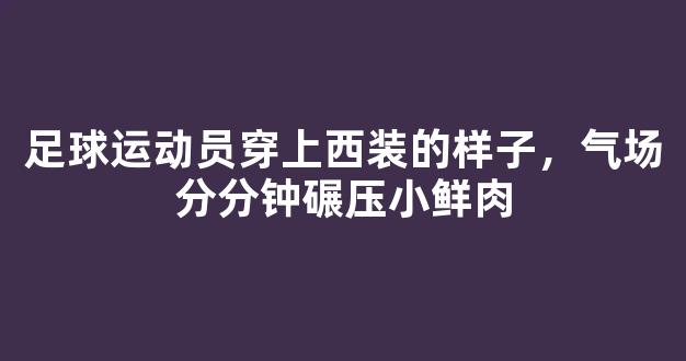 足球运动员穿上西装的样子，气场分分钟碾压小鲜肉