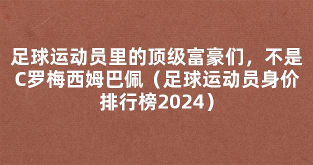 足球运动员里的顶级富豪们，不是C罗梅西姆巴佩（足球运动员身价排行榜2024）