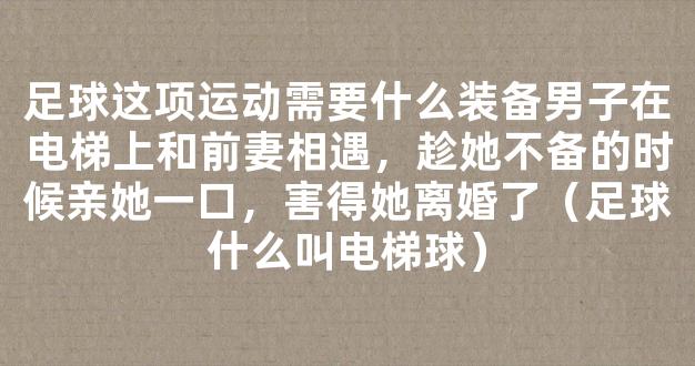 足球这项运动需要什么装备男子在电梯上和前妻相遇，趁她不备的时候亲她一口，害得她离婚了（足球什么叫电梯球）