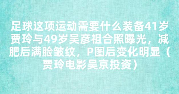 足球这项运动需要什么装备41岁贾玲与49岁吴彦祖合照曝光，减肥后满脸皱纹，P图后变化明显（贾玲电影吴京投资）