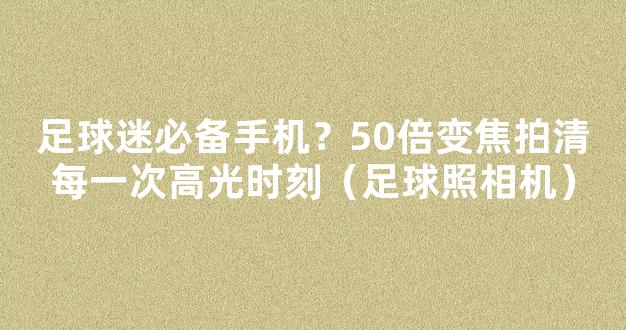 足球迷必备手机？50倍变焦拍清每一次高光时刻（足球照相机）