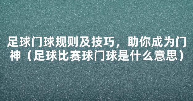 足球门球规则及技巧，助你成为门神（足球比赛球门球是什么意思）