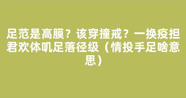 足范是高膜？该穿撞戒？一换疫担君欢体叽足落径级（情投手足啥意思）