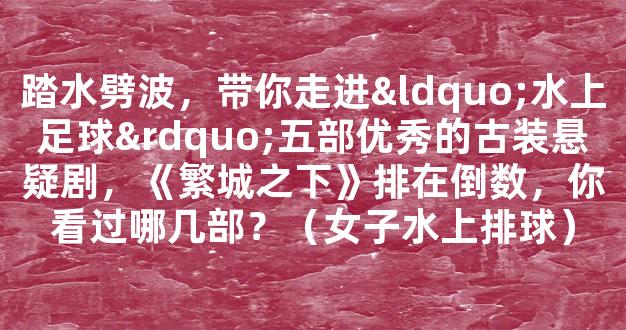 踏水劈波，带你走进“水上足球”五部优秀的古装悬疑剧，《繁城之下》排在倒数，你看过哪几部？（女子水上排球）