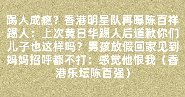 踢人成瘾？香港明星队再曝陈百祥踢人：上次黄日华踢人后道歉你们儿子也这样吗？男孩放假回家见到妈妈招呼都不打：感觉他恨我（香港乐坛陈百强）