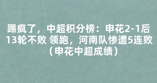 踢疯了，中超积分榜：申花2-1后13轮不败 领跑，河南队惨遭5连败（申花中超成绩）