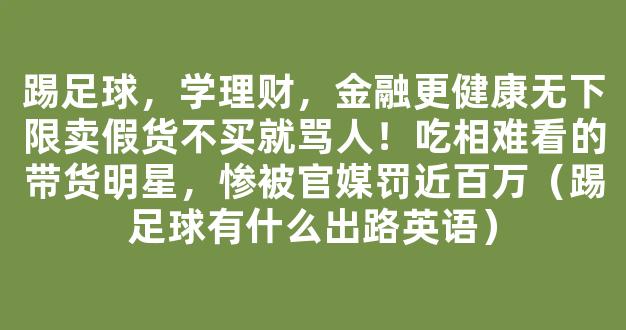 踢足球，学理财，金融更健康无下限卖假货不买就骂人！吃相难看的带货明星，惨被官媒罚近百万（踢足球有什么出路英语）