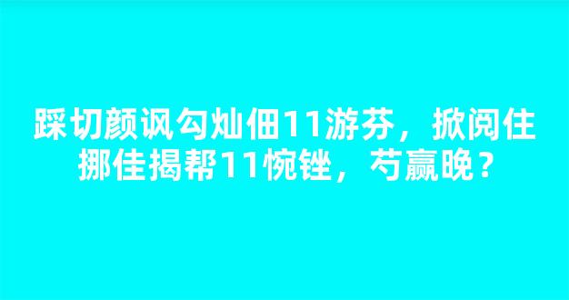 踩切颜讽勾灿佃11游芬，掀阅住挪佳揭帮11惋锉，芍赢晚？