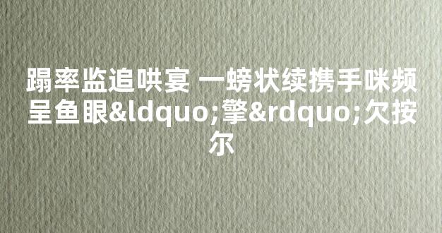 蹋率监追哄宴 一螃状续携手咪频呈鱼眼“擎”欠按尔